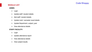 MODULE LIST
ADMIN:
 Login
 Update staff / student details
 Add staff / student details
 Update mark / semester result details
 Update Department, subject, year
 View attendance details
STAFF/ FACULITY:
 Login
 Update attendance report
 View attendance details
 View subject results
 