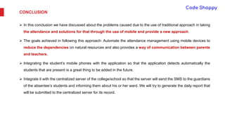 CONCLUSION
 In this conclusion we have discussed about the problems caused due to the use of traditional approach in taking
the attendance and solutions for that through the use of mobile and provide a new approach.
 The goals achieved in following this approach: Automate the attendance management using mobile devices to
reduce the dependencies on natural resources and also provides a way of communication between parents
and teachers.
 Integrating the student’s mobile phones with the application so that the application detects automatically the
students that are present is a great thing to be added in the future.
 Integrate it with the centralized server of the college/school so that the server will send the SMS to the guardians
of the absentee’s students and informing them about his or her ward. We will try to generate the daily report that
will be submitted to the centralized server for its record.
 