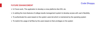 FUTURE ENHANCEMENT
 In Future work, This application to develop a cross platforms like IOS, etc.
 In adding the more features of college results management system to develop access with user’s flexibility.
 To authenticate the users based on the system users list which is maintained by the operating system
 To restrict the usage of all files by the users based on their privileges on the system
 