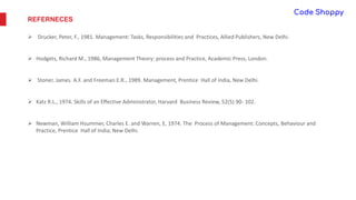 REFERNECES
 Drucker, Peter, F., 1981. Management: Tasks, Responsibilities and Practices, Allied Publishers, New Delhi.
 Hodgets, Richard M., 1986, Management Theory: process and Practice, Academic Press, London.
 Stoner, James. A.F. and Freeman.E.R., 1989. Management, Prentice Hall of India, New Delhi.
 Katz R.L., 1974. Skills of an Effective Administrator, Harvard Business Review, 52(5) 90- 102.
 Newman, William Hsummer, Charles E. and Warren, E, 1974. The Process of Management: Concepts, Behaviour and
Practice, Prentice Hall of India; New Delhi.
 