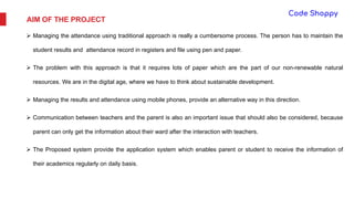 AIM OF THE PROJECT
 Managing the attendance using traditional approach is really a cumbersome process. The person has to maintain the
student results and attendance record in registers and file using pen and paper.
 The problem with this approach is that it requires lots of paper which are the part of our non-renewable natural
resources. We are in the digital age, where we have to think about sustainable development.
 Managing the results and attendance using mobile phones, provide an alternative way in this direction.
 Communication between teachers and the parent is also an important issue that should also be considered, because
parent can only get the information about their ward after the interaction with teachers.
 The Proposed system provide the application system which enables parent or student to receive the information of
their academics regularly on daily basis.
 