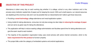 OBJECTIVE OF THIS PROJECT
Attendance is taken every day on each working day whether it is college, school or any other institution and in this
process every institution wasted lots of paper just for keeping the record. With such small reasons, our natural resources
are depleting at the enormous rate and it can be possible that our descendants don’t able to get those resources.
 Providing a smart technology college attendance and result application system.
 Using mobile for taking attendance, consumes not only less energy but also helps in reducing the wastage of paper
and can serve as green way for taking the attendance.
 This application will help to reduce wasting college administration and faculties spend time for taking attendance and
give the exam result to each student.
 The majority of the population/ organization today uses smart phones with active internet connection, which is the
basic requirement for this product to function properly.
 This project falls under the category of embedded systems and android applications.
 