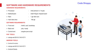 SOFTWARE AND HARDWARE REQUIREMENTS
HARDWARE REQUIREMENTS:
 Processor : intel pentium iv 1.8 ghz
 Motherboard : intel 915gvsr chipset board
 Ram : 1 gb ddr2 ram
 Hard disk drive : 160 gb
SOFTWARE REQUIREMENTS:
 Front end : html5, css3, bootstrap
 Back end : php, mysql
 Control end : angular java script
PHP TOOLS:
 xampp-win32-5.5.19-0-VC11
ANDROID TOOLS:
 Android Emulator
 xampp-win32-5.5.19-0-VC11
 Android Studio
 