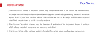 EXISTING SYSTEM
 Due to the raise of benefits of automated system, huge process which done by the humans are automated now.
 In college attendance and results management existing system, there is a huge necessity needed for automated
system which includes their role in academic infrastructures like schools & colleges that needs to change the
role of their manual system to mobile computing systems.
 The Computer Technology changes uses the databases & application of the Information System of students,
which helps to make their documents and records as centralized.
 It is not easy to find out the particular student information from whole record of college data management.
 