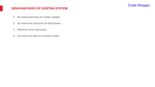 DISADVANTAGES OF EXISTING SYSTEM
1. Its manual process for earlier system.
2. Its more time consume for all process.
3. Need for more resources.
4. Its chance to lose our record or data.
 