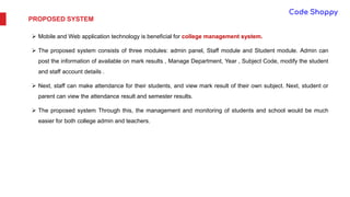 PROPOSED SYSTEM
 Mobile and Web application technology is beneficial for college management system.
 The proposed system consists of three modules: admin panel, Staff module and Student module. Admin can
post the information of available on mark results , Manage Department, Year , Subject Code, modify the student
and staff account details .
 Next, staff can make attendance for their students, and view mark result of their own subject. Next, student or
parent can view the attendance result and semester results.
 The proposed system Through this, the management and monitoring of students and school would be much
easier for both college admin and teachers.
 