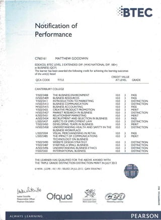 ::=;STEC
I
Notification of
Performance
:",'
"
","
C760161 MATTHEW GOODWIN
EDEXCEL BTEC LEVEL 3 EXTENDED DIP. (WAS NATIONAL DIP. 180+)
in BUSINESS (QCF)
The learner has been awarded the following credit for achieving the learning outcomes
of the unit(s) listed
QCA CODE TITLE
CREDIT VALUE
AT LEVEL GRADE
CANTERBURY COLLEGE
Y/502/5408 THE BUSINESS ENVIRONMENT 10.0 3 PASS
0/502/5409 BUSINESS RESOURCES 10.0 3 PASS
Y/502/54 I I INTRODUCTION TO MARKETING 10.0 3 DISTINCTION
H/502/54 I3 BUSINESS COMMUNICATION 10.0 3 DISTINCTION
M/S02/541S BUSINESS ACCOUNTING 10.0 3 PASS
Y/502/5425 . CREATIVE PRODUCT PROMOTION 10.0 3 MERIT
H/502/5427 MARKET RESEARCH IN BUSINESS 10.0 3 DISTINCTION
K/502/543 I RELATIONSHIP MARKETING 10.0 3 MERIT
Al502/5434 RECRUITMENT AND SELECTION IN BUSINESS 10.0 3 PASS
Ll502/5437 ASPECTS OF EMPLOYMENT LAW 10.0 3 DISTINCTION
T/502/5450 DEVELOPING TEAMS IN BUSINESS 10.0 3 MERIT
H/502/5458 UNDERSTANDING HEALTH AND SAFETY IN THE 10.0 3 DISTINCTION
BUSINESS WORKPLACE
Ll502/5504 VISUAL MERCHANDISING IN RETAIL 10.0 3 PASS
Ll502/5485 THE IMPACT OF COMMUNICATIONS 10.0 3 MERIT
.' TECHNOLOGY ON BUSINESS
Y/502/5490 WEBSITE DESIGN STRATEGY 10.0 3 DISTINCTION
Y/502/5487 STARTING A SMALL BUSINESS 10.0 3 DISTINCTION
Al502/5496 UNDERSTANDING BUSINESS ETHICS 10.0 3 DISTINCTION
F/502/5502 INTERNATIONAL BUSINESS 10.0 3 DISTINCTION
*****************************~****************************************************************I
THE LEARNER HAS QUALIFIED FOR THE ABOVE AWARD WITH
THE TRIPLE GRADE DISTINCTION DISTINCTION MERIT IN JULY 2012
•
,
61409A : JU298 : 18: I 1:93 : ISSUED 29-JUL-20 12 : QAN 500/674611
, ,
Responsible Officer
Pearson Education ••••••••••
Uywodraeth Cymru
Welsh Government Rewarding Learning
N
04
OQ
~
00
on
on
0-
0-
o
o
A-
at
~;R;Jfe
Ofqual ~ G$!Z)Isabel Sutcliffe
- .-. -
ALWAYS LEARNING PEARSON
 