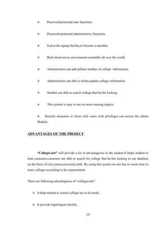  Password protected user functions.
 Password protected administrative functions.
 It provide signup facility,to become a member.
 Real client/server environment reachable all over the world.
 Administrator can add infinite number of college information.
 Administrator can able to delete,update college information.
 Student can able to search college that he/she looking.
 This system is easy to use no more training require.
 Security measures so those only users with privileges can access the admin
Module.
ADVANTAGES OF THE PROJECT
“Colleges.net” will provide a lot of advantageous to the student.It helps student to
look customers.customer are able to search for college that he/she looking in our database
on the basis of city,course,university,rank. By using this system no one has to waste time to
searc colleges according to his requirements.
There are following advantageous of “colleges.net”:
 It help student to search college acc to hi needs.
 It provide login/logout facility.
10
 