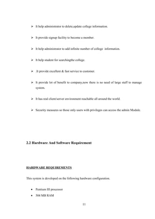  It help administrator to delete,update college information.
 It provide signup facility to become a member.
 It help administrator to add infinite number of college information.
 It help student for searchingthe college.
 .It provide excellent & fast service to customer.
 It provide lot of benefit to company,now there is no need of large staff to manage
system.
 It has real client/server environment reachable all around the world.
 Security measures so those only users with privileges can access the admin Module.
2.2 Hardware And Software Requirement
HARDWARE REQUIREMENTS
This system is developed on the following hardware configuration.
• Pentium III processor
• 504 MB RAM
11
 