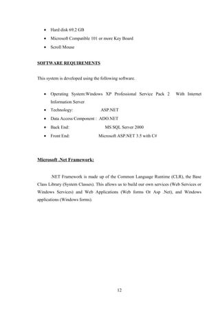 • Hard disk 69.2 GB
• Microsoft Compatible 101 or more Key Board
• Scroll Mouse
SOFTWARE REQUIREMENTS
This system is developed using the following software.
• Operating System:Windows XP Professional Service Pack 2 With Internet
Information Server
• Technology: ASP.NET
• Data Access Component : ADO.NET
• Back End: MS SQL Server 2000
• Front End: Microsoft ASP.NET 3.5 with C#
Microsoft .Net Framework:
.NET Framework is made up of the Common Language Runtime (CLR), the Base
Class Library (System Classes). This allows us to build our own services (Web Services or
Windows Services) and Web Applications (Web forms Or Asp .Net), and Windows
applications (Windows forms).
12
 