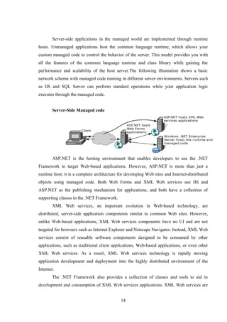 Server-side applications in the managed world are implemented through runtime
hosts. Unmanaged applications host the common language runtime, which allows your
custom managed code to control the behavior of the server. This model provides you with
all the features of the common language runtime and class library while gaining the
performance and scalability of the host server.The following illustration shows a basic
network schema with managed code running in different server environments. Servers such
as IIS and SQL Server can perform standard operations while your application logic
executes through the managed code.
Server-Side Managed code
ASP.NET is the hosting environment that enables developers to use the .NET
Framework to target Web-based applications. However, ASP.NET is more than just a
runtime host; it is a complete architecture for developing Web sites and Internet-distributed
objects using managed code. Both Web Forms and XML Web services use IIS and
ASP.NET as the publishing mechanism for applications, and both have a collection of
supporting classes in the .NET Framework.
XML Web services, an important evolution in Web-based technology, are
distributed, server-side application components similar to common Web sites. However,
unlike Web-based applications, XML Web services components have no UI and are not
targeted for browsers such as Internet Explorer and Netscape Navigator. Instead, XML Web
services consist of reusable software components designed to be consumed by other
applications, such as traditional client applications, Web-based applications, or even other
XML Web services. As a result, XML Web services technology is rapidly moving
application development and deployment into the highly distributed environment of the
Internet.
The .NET Framework also provides a collection of classes and tools to aid in
development and consumption of XML Web services applications. XML Web services are
14
 