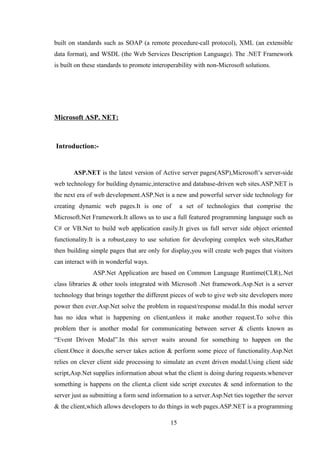 built on standards such as SOAP (a remote procedure-call protocol), XML (an extensible
data format), and WSDL (the Web Services Description Language). The .NET Framework
is built on these standards to promote interoperability with non-Microsoft solutions.
Microsoft ASP. NET:
Introduction:-
ASP.NET is the latest version of Active server pages(ASP),Microsoft’s server-side
web technology for building dynamic,interactive and database-driven web sites.ASP.NET is
the next era of web development.ASP.Net is a new and powerful server side technology for
creating dynamic web pages.It is one of a set of technologies that comprise the
Microsoft.Net Framework.It allows us to use a full featured programming language such as
C# or VB.Net to build web application easily.It gives us full server side object oriented
functionality.It is a robust,easy to use solution for developing complex web sites,Rather
then building simple pages that are only for display,you will create web pages that visitors
can interact with in wonderful ways.
ASP.Net Application are based on Common Language Runtime(CLR),.Net
class libraries & other tools integrated with Microsoft .Net framework.Asp.Net is a server
technology that brings together the different pieces of web to give web site developers more
power then ever.Asp.Net solve the problem in request/response modal.In this modal server
has no idea what is happening on client,unless it make another request.To solve this
problem ther is another modal for communicating between server & clients known as
“Event Driven Modal”.In this server waits around for something to happen on the
client.Once it does,the server takes action & perform some piece of functionality.Asp.Net
relies on clever client side processing to simulate an event driven modal.Using client side
script,Asp.Net supplies information about what the client is doing during requests.whenever
something is happens on the client,a client side script executes & send information to the
server just as submitting a form send information to a server.Asp.Net ties together the server
& the client,which allows developers to do things in web pages.ASP.NET is a programming
15
 