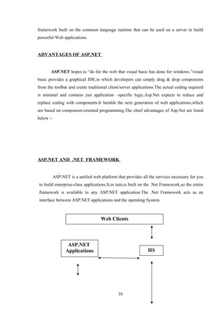 framework built on the common language runtime that can be used on a server to build
powerful Web applications.
ADVANTAGES OF ASP.NET
ASP.NET hopes to “do for the web that visual basic has done for windows.”visual
basic provides a graphical IDE,in which developers can simply drag & drop components
from the toolbar and create traditional client/server applications.The actual coding required
is minimal and contains just application –specific logic.Asp.Net expects to reduce and
replace coding with components.It heralds the next generation of web applications,which
are based on component-oriented programming.The chief advantages of Asp.Net are listed
below :-
ASP.NET AND .NET FRAMEWORK
ASP.NET is a unified web platform that provides all the services necessary for you
to build enterprise-class applications.It,in turn,is built on the .Net Framework,so the entire
framework is available to any ASP.NET application.The .Net Framework acts as an
interface between ASP.NET applications and the operating System.
16
Web Clients
ASP.NET
Applications IIS
 