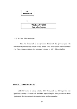 ASP.NET and .NET Framework
The .Net Framework is an application framework that provides you with
thousands of programming classes to meet almost every programming requirement.The
.Net Framework also provides the runtime environment for ASP.NET applications.
SECURITY MANAGEMENT
ASP.NET works in concert with the .NET Framework and IIS to provide web
application security.To secure an ASP.NET application,you must perform the three
fundamental functions,authentication,authorization and impersonation.
17
.NET
Framework
Windows NT/2000
Operating System
 