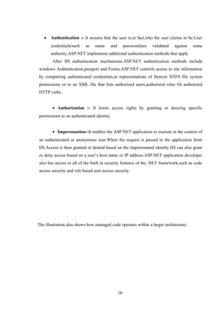 • Authentication :- It assures that the user is,in fact,who the user claims to be.User
credentials(such as name and password)are validated against some
authority.ASP.NET implements additional authentication methods that apply
After IIS authentication mechanisms.ASP.NET authentication methods include
windows Authentication,passport and Forms.ASP.NET controls access to site information
by compairing authenticated credentials,or representations of them,to NTFS file system
permissions or to an XML file that lists authorized users,authorized roles Or authorized
HTTP verbs.
• Authorization :- It limits access rights by granting or denying specific
permissions to an authenticated identity.
• Impersonation:-It enables the ASP.NET application to execute in the context of
an authenticated or anonymous user.When the request is passed to the application from
IIS.Access is then granted or denied based on the impersonated identity.IIS can also grant
or deny access based on a user’s host name or IP address.ASP.NET application developer
also has access to all of the built in security features of the .NET framework,such as code
access security and role based user access security.
The illustration also shows how managed code operates within a larger architecture.
18
 