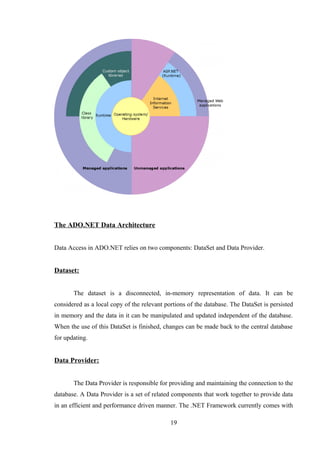 The ADO.NET Data Architecture
Data Access in ADO.NET relies on two components: DataSet and Data Provider.
Dataset:
The dataset is a disconnected, in-memory representation of data. It can be
considered as a local copy of the relevant portions of the database. The DataSet is persisted
in memory and the data in it can be manipulated and updated independent of the database.
When the use of this DataSet is finished, changes can be made back to the central database
for updating.
Data Provider:
The Data Provider is responsible for providing and maintaining the connection to the
database. A Data Provider is a set of related components that work together to provide data
in an efficient and performance driven manner. The .NET Framework currently comes with
19
 