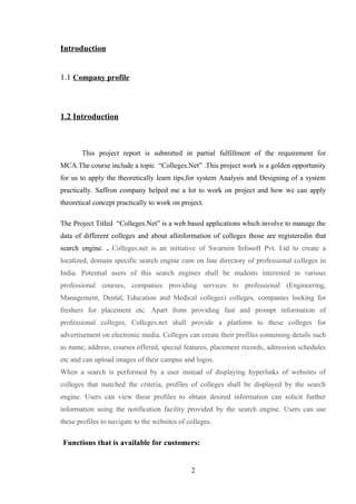 Introduction
1.1 Company profile
1.2 Introduction
This project report is submitted in partial fulfillment of the requirement for
MCA.The course include a topic “Colleges.Net” .This project work is a golden opportunity
for us to apply the theoretically learn tips,for system Analysis and Designing of a system
practically. Saffron company helped me a lot to work on project and how we can apply
theoretical concept practically to work on project.
The Project Titled “Colleges.Net” is a web based applications which involve to manage the
data of different colleges and about allinformation of colleges those are registeredin that
search engine. . Colleges.net is an initiative of Swarnim Infosoft Pvt. Ltd to create a
localized, domain specific search engine cum on line directory of professional colleges in
India. Potential users of this search engines shall be students interested in various
professional courses, companies providing services to professional (Engineering,
Management, Dental, Education and Medical colleges) colleges, companies looking for
freshers for placement etc. Apart from providing fast and prompt information of
professional colleges, Colleges.net shall provide a platform to these colleges for
advertisement on electronic media. Colleges can create their profiles containing details such
as name, address, courses offered, special features, placement records, admission schedules
etc and can upload images of their campus and logos.
When a search is performed by a user instead of displaying hyperlinks of websites of
colleges that matched the criteria, profiles of colleges shall be displayed by the search
engine. Users can view these profiles to obtain desired information can solicit further
information using the notification facility provided by the search engine. Users can use
these profiles to navigate to the websites of colleges.
Functions that is available for customers:
2
 