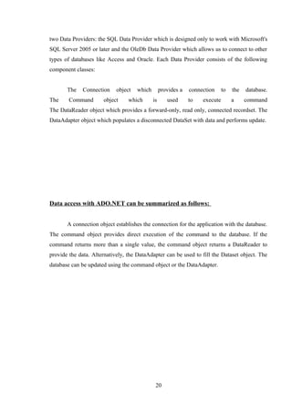 two Data Providers: the SQL Data Provider which is designed only to work with Microsoft's
SQL Server 2005 or later and the OleDb Data Provider which allows us to connect to other
types of databases like Access and Oracle. Each Data Provider consists of the following
component classes:
The Connection object which provides a connection to the database.
The Command object which is used to execute a command
The DataReader object which provides a forward-only, read only, connected recordset. The
DataAdapter object which populates a disconnected DataSet with data and performs update.
Data access with ADO.NET can be summarized as follows:
A connection object establishes the connection for the application with the database.
The command object provides direct execution of the command to the database. If the
command returns more than a single value, the command object returns a DataReader to
provide the data. Alternatively, the DataAdapter can be used to fill the Dataset object. The
database can be updated using the command object or the DataAdapter.
20
 