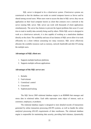 SQL server is designed to be a client/server system. Client/server systems are
constructed so that the database can reside on central computer known as Server and be
shared among several users. When users want to access the data in SQL server, they run an
application on their local computer known as client that connects over a network to the
server running SQL server. SQL server can work with thousands of client applications
simultaneously. The server has features to prevent the logical problems that occur if a user
tries to read or modify data currently being used by others. While SQL server is designed to
work as a client/server network, it is also capable of working as a stand-alone database
directly on the client. The scalability and ease of use features of SQL server allow it to work
efficiently on a client without consuming too many resources. SQL server effectively
allocates the available resources such as memory, network bandwidth and disk I/O among
the multiple users.
Advantages of SQL client are:
1. Supports multiple hardware platforms
2. Supports multiple software applications
Advantages of the SQL server are:
1. Reliable
2. Fault tolerant
3. Centralized control
4. Concurrent
5. Sophisticated locking
The SQL Server 2005 relational database engine is an RDBMS that manages and
stores data in relational tables. Each table represents some object of interest, such as
customers, employees, or products.
The relational database engine is designed to store detailed records of transactions
generated by online transaction processing (OLTP) systems, as well as handle the online
analytical processing (OLAP) requirements of data warehouses. The relational database
engine is responsible for maintaining data security, providing fault tolerance, dynamically
22
 