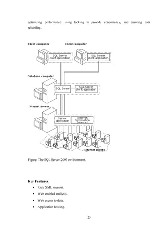 optimizing performance, using locking to provide concurrency, and ensuring data
reliability.
Figure: The SQL Server 2003 environment.
Key Features:
• Rich XML support.
• Web enabled analysis.
• Web access to data.
• Application hosting.
23
 