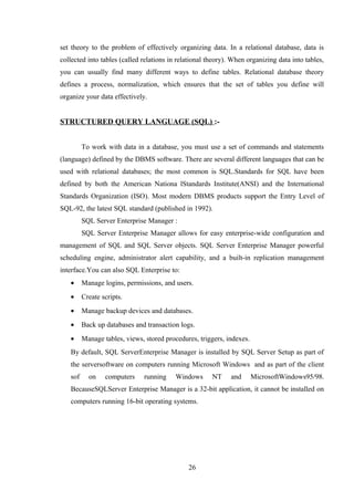 set theory to the problem of effectively organizing data. In a relational database, data is
collected into tables (called relations in relational theory). When organizing data into tables,
you can usually find many different ways to define tables. Relational database theory
defines a process, normalization, which ensures that the set of tables you define will
organize your data effectively.
STRUCTURED QUERY LANGUAGE (SQL) :-
To work with data in a database, you must use a set of commands and statements
(language) defined by the DBMS software. There are several different languages that can be
used with relational databases; the most common is SQL.Standards for SQL have been
defined by both the American Nationa lStandards Institute(ANSI) and the International
Standards Organization (ISO). Most modern DBMS products support the Entry Level of
SQL-92, the latest SQL standard (published in 1992).
SQL Server Enterprise Manager :
SQL Server Enterprise Manager allows for easy enterprise-wide configuration and
management of SQL and SQL Server objects. SQL Server Enterprise Manager powerful
scheduling engine, administrator alert capability, and a built-in replication management
interface.You can also SQL Enterprise to:
• Manage logins, permissions, and users.
• Create scripts.
• Manage backup devices and databases.
• Back up databases and transaction logs.
• Manage tables, views, stored procedures, triggers, indexes.
By default, SQL ServerEnterprise Manager is installed by SQL Server Setup as part of
the serversoftware on computers running Microsoft Windows and as part of the client
sof on computers running Windows NT and MicrosoftWindows95/98.
BecauseSQLServer Enterprise Manager is a 32-bit application, it cannot be installed on
computers running 16-bit operating systems.
26
 
