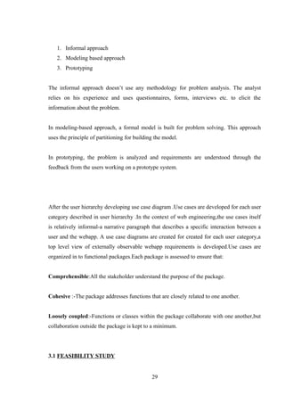 1. Informal approach
2. Modeling based approach
3. Prototyping
The informal approach doesn’t use any methodology for problem analysis. The analyst
relies on his experience and uses questionnaires, forms, interviews etc. to elicit the
information about the problem.
In modeling-based approach, a formal model is built for problem solving. This approach
uses the principle of partitioning for building the model.
In prototyping, the problem is analyzed and requirements are understood through the
feedback from the users working on a prototype system.
After the user hierarchy developing use case diagram .Use cases are developed for each user
category described in user hierarchy .In the context of web engineering,the use cases itself
is relatively informal-a narrative paragraph that describes a specific interaction between a
user and the webapp. A use case diagrams are created for created for each user category,a
top level view of externally observable webapp requirements is developed.Use cases are
organized in to functional packages.Each package is assessed to ensure that:
Comprehensible:All the stakeholder understand the purpose of the package.
Cohesive :-The package addresses functions that are closely related to one another.
Loosely coupled:-Functions or classes within the package collaborate with one another,but
collaboration outside the package is kept to a minimum.
3.1 FEASIBILITY STUDY
29
 