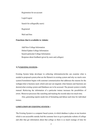 Registration for an account
Login/Logout
Search for colleges(By users)
Registered
Mail and Sms
Functions that is available to Admin:
Add New College Information
Delete/Update College Information
Search particular College Information
Response about feedback (given by users and colleges)
1.3 EXISTING SYSTEM:-
Existing System helps developer in collecting information,he/she can examine what is
needed in proposed system,what are the Demerit in existing system and why we need a new
system.Formulation begins with customer communication that addresses the reasons for the
webapp-what is business need ,which end user are targeted, what features and functions are
desired,what existing system and Databases are to be accessed. The present system is totally
manual. Retrieving the information of a particular trainee increases the possibilities of
errors. Moreover processes like searching and tracking the records takes too much time.
Also, generating reports needs lots of formatting and labour each time for individual
trainee.
LIMITATION OF EXISTING SYSTEM :-
The Existing System is a computer based system, in which database is place at one location
which is not accessible outside.And the customer have to go to particular website of college
and after that get information about that college so there is so much wastage of time for
3
 