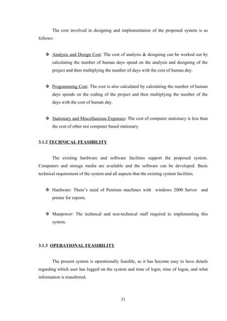The cost involved in designing and implementation of the proposed system is as
follows:
 Analysis and Design Cost: The cost of analysis & designing can be worked out by
calculating the number of human days spend on the analysis and designing of the
project and then multiplying the number of days with the cost of human day.
 Programming Cost: The cost is also calculated by calculating the number of human
days spends on the coding of the project and then multiplying the number of the
days with the cost of human day.
 Stationary and Miscellaneous Expenses: The cost of computer stationary is less than
the cost of other not computer based stationary.
3.1.2 TECHNICAL FEASIBILITY
The existing hardware and software facilities support the proposed system.
Computers and storage media are available and the software can be developed. Basic
technical requirement of the system and all aspects that the existing system facilities.
 Hardware: There’s need of Pentium machines with windows 2000 Server and
printer for reports.
 Manpower: The technical and non-technical staff required to implementing this
system.
3.1.3 OPERATIONAL FEASIBILITY
The present system is operationally feasible, as it has become easy to have details
regarding which user has logged on the system and time of login, time of logon, and what
information is transferred.
31
 