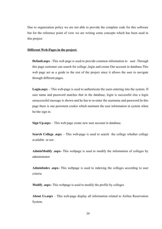 Due to organization policy we are not able to provide the complete code for this software
but for the reference point of view we are writing some concepts which has been used in
this project.
Different Web-Pages in the project:
Default.aspx –This web page is used to provide common information to user .Through
this page customer can search for college ,login and create Our account in database.This
web page act as a guide to the rest of the project since it allows the user to navigate
through different pages.
Login.aspx – This web-page is used to authenticate the users entering into the system. If
user name and password matches that in the database, login is successful else a login
unsuccessful message is shown and he has to re-enter the username and password.In this
page there is one persistent cookie which maintain the user information in system when
he/she sign in.
Sign Up.aspx – This web page create new user account in database.
Search College .aspx – This web-page is used to search the college whether college
available or not .
AdminModify .aspx- This webpage is used to modify the information of colleges by
administrator
AdminIndex .aspx- This webpage is used to indexing the colleges according to user
criteria
Modify .aspx- This webpage is used to modify the profile by colleges
About Us.aspx – This web-page display all information related to Airline Reservation
System.
39
 