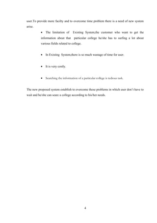 user.To provide more facilty and to overcome time problem there is a need of new system
arise.
• The limitation of Existing System,the customer who want to get the
information about that particular college he/she has to surfing a lot about
various fields related to college.
• In Existing System,there is so much wastage of time for user.
• It is very costly.
• Searching the information of a particular college is tedious task.
The new proposed system establish to overcome these problems in which user don’t have to
wait and he/she can searc a college according to his/her needs.
4
 