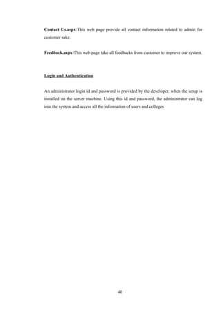 Contact Us.aspx-This web page provide all contact information related to admin for
customer sake.
Feedback.aspx-This web page take all feedbacks from customer to improve our system.
Login and Authentication
An administrator login id and password is provided by the developer, when the setup is
installed on the server machine. Using this id and password, the administrator can log
into the system and access all the information of users and colleges
40
 
