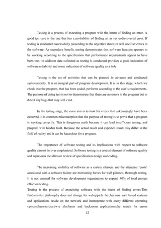 Testing is a process of executing a program with the intent of finding an error. A
good test case is the one that has a probability of finding an as yet undiscovered error. If
testing is conducted successfully (according to the objective stated) it will uncover errors in
the software. As secondary benefit, testing demonstrates that software function appears to
be working according to the specification that performance requirements appear to have
been met. In addition data collected as testing is conducted provides a good indication of
software reliability and some indication of software quality as a hole
Testing is the set of activities that can be planned in advance and conducted
systematically. It is an integral part of program development. It is in this stage, which we
check that the program, that has been coded, performs according to the user’s requirements.
The purpose of doing test is not to demonstrate that there are no errors in the program but to
detect any bugs that may still exist.
In the testing stage, the main aim is to look for errors that unknowingly have been
occurred. It is common misconception that the purpose of testing is to prove that a program
is working correctly. This is dangerous myth because it can lead insufficient testing, and
program with hidden fault. Because the actual result and expected result may differ in the
field of reality and it can be hazardous for a program.
The importance of software testing and its implications with respect to software
quality cannot be over emphasized. Software testing is a crucial element of software quality
and represents the ultimate review of specification design and coding.
The increasing visibility of software as a system element and the attendant ‘costs’
associated with a software failure are motivating forces for well planned, thorough testing.
It is not unusual for software development organization to expend 40% of total project
effort on testing.
Testing is the process of exercising software with the intent of finding errors.This
fundamental philosophy does not change for webapps.In fact,because web based systems
and applications reside on the network and interoperate with many different operating
systems,browser,hardwre platforms and backroom applications,the search for errors
42
 