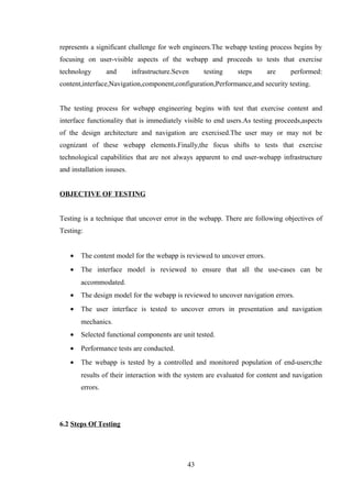 represents a significant challenge for web engineers.The webapp testing process begins by
focusing on user-visible aspects of the webapp and proceeds to tests that exercise
technology and infrastructure.Seven testing steps are performed:
content,interface,Navigation,component,configuration,Performance,and security testing.
The testing process for webapp engineering begins with test that exercise content and
interface functionality that is immediately visible to end users.As testing proceeds,aspects
of the design architecture and navigation are exercised.The user may or may not be
cognizant of these webapp elements.Finally,the focus shifts to tests that exercise
technological capabilities that are not always apparent to end user-webapp infrastructure
and installation issuses.
OBJECTIVE OF TESTING
Testing is a technique that uncover error in the webapp. There are following objectives of
Testing:
• The content model for the webapp is reviewed to uncover errors.
• The interface model is reviewed to ensure that all the use-cases can be
accommodated.
• The design model for the webapp is reviewed to uncover navigation errors.
• The user interface is tested to uncover errors in presentation and navigation
mechanics.
• Selected functional components are unit tested.
• Performance tests are conducted.
• The webapp is tested by a controlled and monitored population of end-users;the
results of their interaction with the system are evaluated for content and navigation
errors.
6.2 Steps Of Testing
43
 