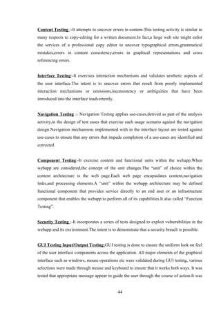 Content Testing :-It attempts to uncover errors in content.This testing activity is similar in
many respects to copy-editing for a written document.In fact,a large web site might enlist
the services of a professional copy editor to uncover typographical errors,grammatical
mistakes,errors in content consistency,errors in graphical representations and cross
referencing errors.
Interface Testing:-It exercises interaction mechanisms and validates aesthetic aspects of
the user interface.The intent is to uncover errors that result from poorly implemented
interaction mechanisms or omissions,inconsistency or ambiguities that have been
introduced into the interface inadvertently.
Navigation Testing :- Navigation Testing applies use-cases,derived as part of the analysis
activity,in the design of test cases that exercise each usage scenario against the navigation
design.Navigation mechanisms implemented with in the interface layout are tested against
use-cases to ensure that any errors that impede completion of a use-cases are identified and
corrected.
Component Testing:-It exercise content and functional units within the webapp.When
webapp are considered,the concept of the unit changes.The “unit” of choice within the
content architecture is the web page.Each web page encapsulates content,navigation
links,and processing elements.A “unit” within the webapp architecture may be defined
functional component that provides service directly to an end user or an infrastructure
component that enables the webapp to perform all of its capabilities.It also called “Function
Testing”.
Security Testing :-It incorporates a series of tests designed to exploit vulnerabilities in the
webapp and its environment.The intent is to demonstrate that a security breach is possible.
GUI Testing Input/Output Testing:GUI testing is done to ensure the uniform look on feel
of the user interface components across the application. All major elements of the graphical
interface such as windows, mouse operations etc were validated during GUI testing, various
selections were made through mouse and keyboard to ensure that it works both ways. It was
tested that appropriate message appear to guide the user through the course of action.It was
44
 