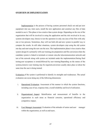 OVERVIEW OF IMPLEMENTATION
Implementation is the process of having systems personnel check out and put new
equipment into use, train users, install the new application and construct any files of data
needed to use it. This phase is less creative than system design. Depending on the size of the
organization that will be involved in using the application and the risk involved in its use,
systems developers may choose to test the operation in only one area of the firm with only
one or two persons. Sometimes, they will run both old and new system in parallel way to
compare the results. In still other situations, system developers stop using the old system
one day and start using the new one the next. The implementation phase is less creative than
system design.It is primarily with user training,site preparation and file conversion.when the
candidate system is linked to terminals or remote sites,the telecommunication network and
test of the network along with system are included under the implementation.During final
testing,user acceptance is tested,followed by user training.Depending on the nature of the
system,extensive user training may be required.conversion usually takes place at about the
same time the user is being trained.
Evaluation of the system is performed to identify its strengths and weaknesses. The actual
evaluation can occur along any of the following dimensions:
i. Operational Evaluation: Assessment of the manner in which the system functions,
including case of use, response time, overall reliability and level of utilization.
ii. Organizational Impact: Identification and measurement of benefits to the
organization in such areas as financial concerns, operational efficiency and
competitive impact.
iii. User Manager Assessment: Evaluation of the attitudes of senior and user manager
within the organization, as well as end-users.
47
 