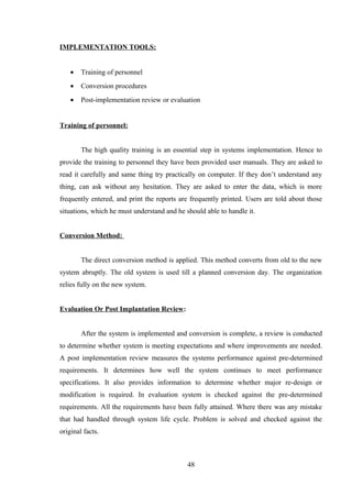IMPLEMENTATION TOOLS:
• Training of personnel
• Conversion procedures
• Post-implementation review or evaluation
Training of personnel:
The high quality training is an essential step in systems implementation. Hence to
provide the training to personnel they have been provided user manuals. They are asked to
read it carefully and same thing try practically on computer. If they don’t understand any
thing, can ask without any hesitation. They are asked to enter the data, which is more
frequently entered, and print the reports are frequently printed. Users are told about those
situations, which he must understand and he should able to handle it.
Conversion Method:
The direct conversion method is applied. This method converts from old to the new
system abruptly. The old system is used till a planned conversion day. The organization
relies fully on the new system.
Evaluation Or Post Implantation Review:
After the system is implemented and conversion is complete, a review is conducted
to determine whether system is meeting expectations and where improvements are needed.
A post implementation review measures the systems performance against pre-determined
requirements. It determines how well the system continues to meet performance
specifications. It also provides information to determine whether major re-design or
modification is required. In evaluation system is checked against the pre-determined
requirements. All the requirements have been fully attained. Where there was any mistake
that had handled through system life cycle. Problem is solved and checked against the
original facts.
48
 