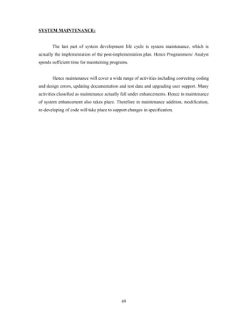 SYSTEM MAINTENANCE:
The last part of system development life cycle is system maintenance, which is
actually the implementation of the post-implementation plan. Hence Programmers/ Analyst
spends sufficient time for maintaining programs.
Hence maintenance will cover a wide range of activities including correcting coding
and design errors, updating documentation and test data and upgrading user support. Many
activities classified as maintenance actually fall under enhancements. Hence in maintenance
of system enhancement also takes place. Therefore in maintenance addition, modification,
re-developing of code will take place to support changes in specification.
49
 