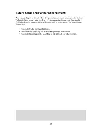 Future Scope and Further Enhancement:
Any product despite of its meticulous design and features needs enhancement with time.
Collegs.in being no exception needs active enhancement of features and functionality.
Following features are proposed to be implemented in future to make the product more
feature rich.
• Support of video profiles of colleges.
• Mechanism of receiving user feedback of provided information.
• Support of ranking profiles according to the feedback provided by users.
53
 