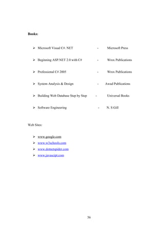 Books:
 Microsoft Visual C#. NET - Microsoft Press
 Beginning ASP.NET 2.0 with C# - Wrox Publications
 Professional C# 2005 - Wrox Publications
 System Analysis & Design - Awad Publications
 Building Web Database Step by Step - Universal Books
 Software Engineering - N. S Gill
Web Sites:
 www.google.com
 www.w3schools.com
 www.dotnetspider.com
 www.javascipt.com
56
 