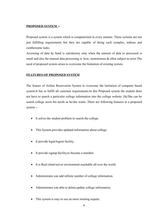 PROPOSED SYSTEM :-
Proposed system is a system which is computerized in every manner. These systems are not
just fulfilling requirements but they are capable of doing such complex, tedious and
cumbersome tasks.
Accessing of data by hand is satisfactory only when the amount of data to processed is
small and also the manual data processing is how, monotonous & often subject to error.The
need of proposed system arises to overcome the limitation of existing system.
FEATURES OF PROPOSED SYSTEM
The feature of Airline Reservation System to overcome the limitation of computer based
system.It has to fulfill all customer requirements.In this Proposed system the student doen
not have to search a particuler college information into the college website .He/She can be
search college accto his needs as he/she wants .There are following features in a proposed
system :-
• It solves the student problem to search the college.
• This System provides updated information about college.
• It provide login/logout facility.
• It provide signup facility,to become a member.
• It is Real client/server environment reachable all over the world.
• Administrator can add infinite number of college information.
• Administrator can able to delete,update college information.
• This system is easy to use no more training require.
6
 