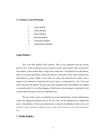 2.1 Modules And SubModules
1. Login Module
2. Profile Module
3. Search Module
4. Indexing Module
5. Notification Module
6. Administrative Module
Login Module :-
This is the first module of the software. This is very important from the security
point of view. Only an authorize user is allowed to enter in the system. This is assured by
this module. In this module there is login form, which has t o be filled by two information.
One is User name and another is password and one is persistent cookie which maintain user
information in system. When a user enters his name and password, the system send a
request in the database to check that this user is entry is existing there or not. If the user
name and password matches the given user name and password in the database the logging
is successful and if it is not than logging is failed and an error message is generated by the
system which tells that you are not a registered user.
The user of the system is created by the system administrator. System administrator
creates the logging id and password for the user. This can be changed also by altering the
entry in the database. All the users information is stored in the database which is also very
secured. So this insure the complete security for the system and prevent from the information
lost.
2 .Profile Module :-
7
 