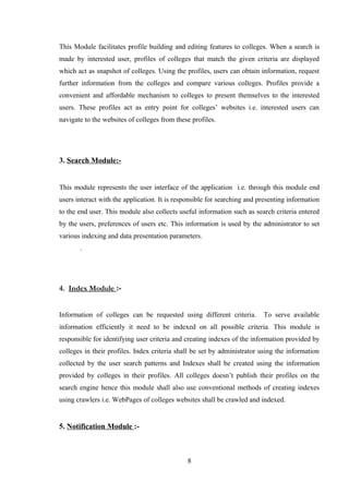 This Module facilitates profile building and editing features to colleges. When a search is
made by interested user, profiles of colleges that match the given criteria are displayed
which act as snapshot of colleges. Using the profiles, users can obtain information, request
further information from the colleges and compare various colleges. Profiles provide a
convenient and affordable mechanism to colleges to present themselves to the interested
users. These profiles act as entry point for colleges’ websites i.e. interested users can
navigate to the websites of colleges from these profiles.
3. Search Module:-
This module represents the user interface of the application i.e. through this module end
users interact with the application. It is responsible for searching and presenting information
to the end user. This module also collects useful information such as search criteria entered
by the users, preferences of users etc. This information is used by the administrator to set
various indexing and data presentation parameters.
.
4. Index Module :-
Information of colleges can be requested using different criteria. To serve available
information efficiently it need to be indexed on all possible criteria. This module is
responsible for identifying user criteria and creating indexes of the information provided by
colleges in their profiles. Index criteria shall be set by administrator using the information
collected by the user search patterns and Indexes shall be created using the information
provided by colleges in their profiles. All colleges doesn’t publish their profiles on the
search engine hence this module shall also use conventional methods of creating indexes
using crawlers i.e. WebPages of colleges websites shall be crawled and indexed.
5. Notification Module :-
8
 