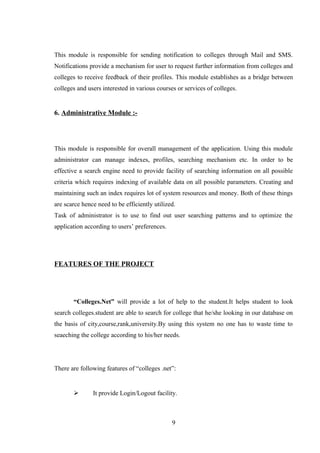 This module is responsible for sending notification to colleges through Mail and SMS.
Notifications provide a mechanism for user to request further information from colleges and
colleges to receive feedback of their profiles. This module establishes as a bridge between
colleges and users interested in various courses or services of colleges.
6. Administrative Module :-
This module is responsible for overall management of the application. Using this module
administrator can manage indexes, profiles, searching mechanism etc. In order to be
effective a search engine need to provide facility of searching information on all possible
criteria which requires indexing of available data on all possible parameters. Creating and
maintaining such an index requires lot of system resources and money. Both of these things
are scarce hence need to be efficiently utilized.
Task of administrator is to use to find out user searching patterns and to optimize the
application according to users’ preferences.
FEATURES OF THE PROJECT
“Colleges.Net” will provide a lot of help to the student.It helps student to look
search colleges.student are able to search for college that he/she looking in our database on
the basis of city,course,rank,university.By using this system no one has to waste time to
seaeching the college according to his/her needs.
There are following features of “colleges .net”:
 It provide Login/Logout facility.
9
 