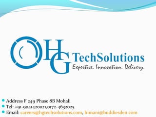 Address F 249 Phase 8B Mohali
Tel: +91-9041420021,0172-4632025
Email: careers@hgtechsolutions.com, himani@buddiesden.com
 