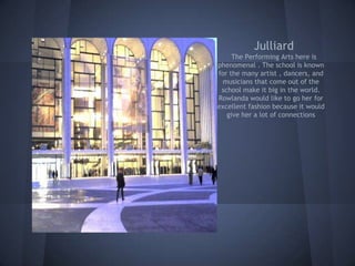 Julliard
     The Performing Arts here is
phenomenal . The school is known
for the many artist , dancers, and
 musicians that come out of the
 school make it big in the world.
Rowlanda would like to go her for
excellent fashion because it would
   give her a lot of connections
 