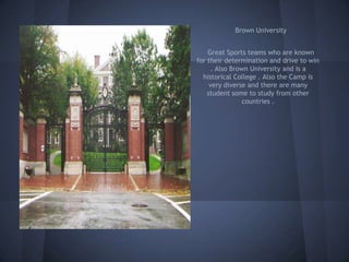 Brown University


    Great Sports teams who are known
for their determination and drive to win
     . Also Brown University and is a
  historical College . Also the Camp is
     very diverse and there are many
    student some to study from other
                countries .
 
