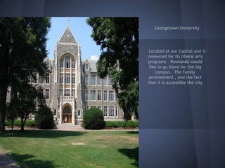 Georgetown University




 Located at our Capital and is
renowned for its liberal arts
programs . Rowlanda would
 like to go there for the big
     campus . The family
 environment , and the fact
that it is accessible the city
 