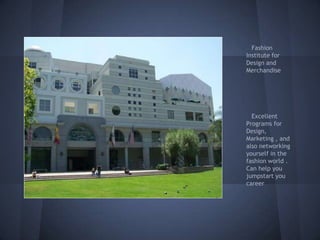 Fashion
Institute for
Design and
Merchandise




  Excellent
Programs for
Design,
Marketing , and
also networking
yourself in the
fashion world .
Can help you
jumpstart you
career
 