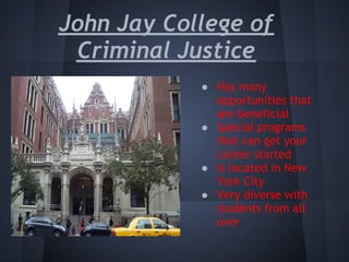 John Jay College of
 Criminal Justice
            ● Has many
              opportunities that
              are beneficial
            ● Special programs
              that can get your
              career started
            ● Is located in New
              York City
            ● Very diverse with
              students from all
              over
             
 