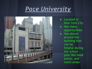 Pace University
           ● Located in
             New York City
           ● Has many
             opportunities
           ● Has places
             around the
             building that
             can be
             helpful during
             the school
             year like book
             stores, and
             lunch areas
 
